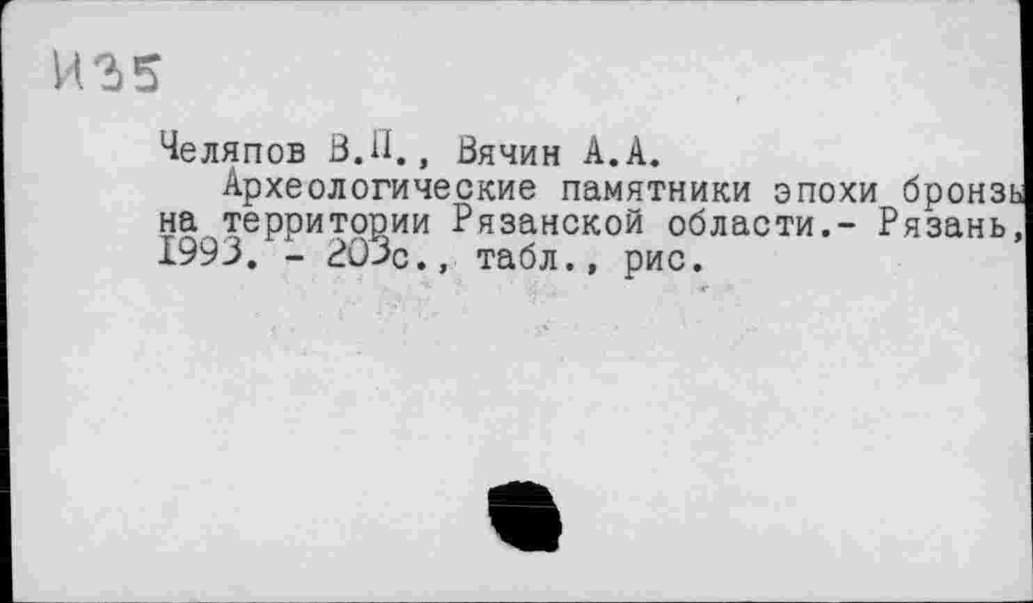 ﻿Челяпов В.il., Вячин А.А.
Археологические памятники эпохи бронзь на территории Рязанской области.- Рязань, 1993. - 203с., табл., рис.